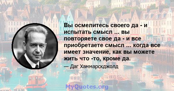 Вы осмелитесь своего да - и испытать смысл ... вы повторяете свое да - и все приобретаете смысл ... когда все имеет значение, как вы можете жить что -то, кроме да.