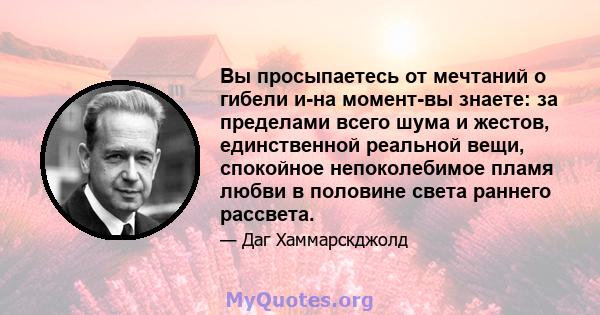 Вы просыпаетесь от мечтаний о гибели и-на момент-вы знаете: за пределами всего шума и жестов, единственной реальной вещи, спокойное непоколебимое пламя любви в половине света раннего рассвета.