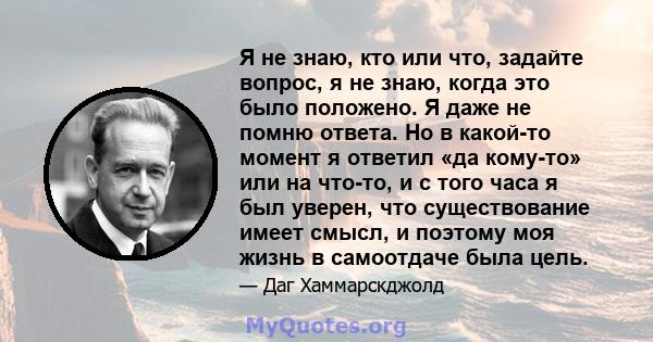 Я не знаю, кто или что, задайте вопрос, я не знаю, когда это было положено. Я даже не помню ответа. Но в какой-то момент я ответил «да кому-то» или на что-то, и с того часа я был уверен, что существование имеет смысл, и 