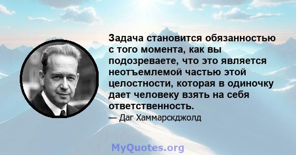 Задача становится обязанностью с того момента, как вы подозреваете, что это является неотъемлемой частью этой целостности, которая в одиночку дает человеку взять на себя ответственность.