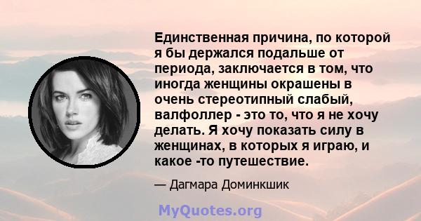 Единственная причина, по которой я бы держался подальше от периода, заключается в том, что иногда женщины окрашены в очень стереотипный слабый, валфоллер - это то, что я не хочу делать. Я хочу показать силу в женщинах,