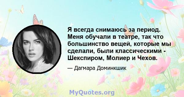 Я всегда снимаюсь за период. Меня обучали в театре, так что большинство вещей, которые мы сделали, были классическими - Шекспиром, Молиер и Чехов.