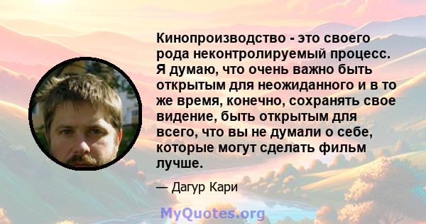 Кинопроизводство - это своего рода неконтролируемый процесс. Я думаю, что очень важно быть открытым для неожиданного и в то же время, конечно, сохранять свое видение, быть открытым для всего, что вы не думали о себе,