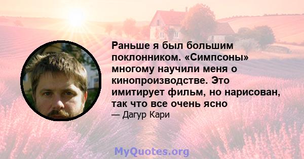 Раньше я был большим поклонником. «Симпсоны» многому научили меня о кинопроизводстве. Это имитирует фильм, но нарисован, так что все очень ясно