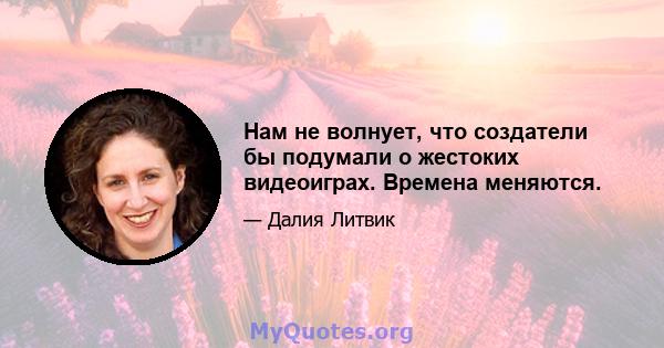 Нам не волнует, что создатели бы подумали о жестоких видеоиграх. Времена меняются.