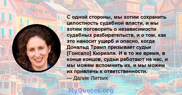 С одной стороны, мы хотим сохранить целостность судебной власти, и мы хотим поговорить о независимости судебных разбирательств, и о том, как это наносит ущерб и опасно, когда Дональд Трамп призывает судьи [Гонсало]