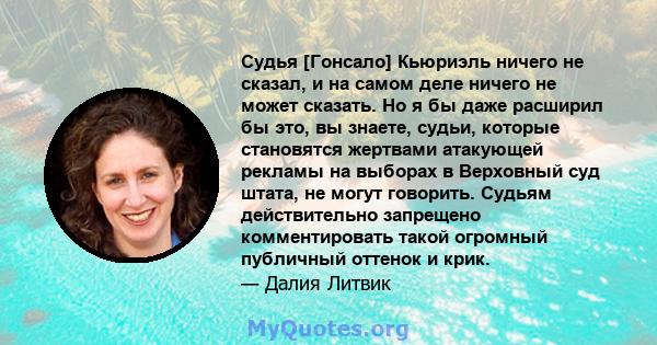 Судья [Гонсало] Кьюриэль ничего не сказал, и на самом деле ничего не может сказать. Но я бы даже расширил бы это, вы знаете, судьи, которые становятся жертвами атакующей рекламы на выборах в Верховный суд штата, не