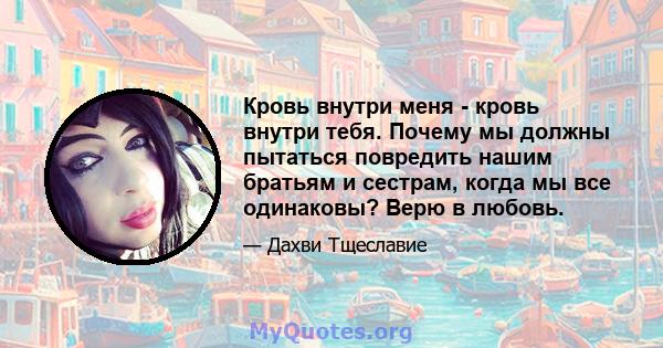 Кровь внутри меня - кровь внутри тебя. Почему мы должны пытаться повредить нашим братьям и сестрам, когда мы все одинаковы? Верю в любовь.