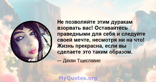 Не позволяйте этим дуракам взорвать вас! Оставайтесь праведными для себя и следуйте своей мечте, несмотря ни на что! Жизнь прекрасна, если вы сделаете это таким образом.