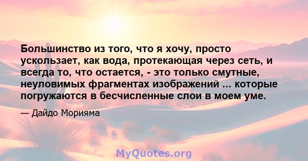 Большинство из того, что я хочу, просто ускользает, как вода, протекающая через сеть, и всегда то, что остается, - это только смутные, неуловимых фрагментах изображений ... которые погружаются в бесчисленные слои в моем 