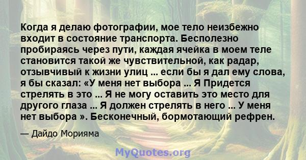 Когда я делаю фотографии, мое тело неизбежно входит в состояние транспорта. Бесполезно пробираясь через пути, каждая ячейка в моем теле становится такой же чувствительной, как радар, отзывчивый к жизни улиц ... если бы