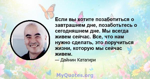 Если вы хотите позаботиться о завтрашнем дне, позаботьтесь о сегодняшнем дне. Мы всегда живем сейчас. Все, что нам нужно сделать, это поручиться жизни, которую мы сейчас живем.