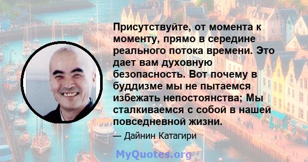 Присутствуйте, от момента к моменту, прямо в середине реального потока времени. Это дает вам духовную безопасность. Вот почему в буддизме мы не пытаемся избежать непостоянства; Мы сталкиваемся с собой в нашей