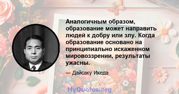 Аналогичным образом, образование может направить людей к добру или злу. Когда образование основано на принципиально искаженном мировоззрении, результаты ужасны.