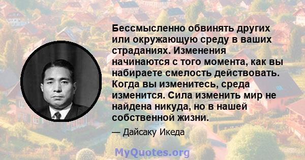 Бессмысленно обвинять других или окружающую среду в ваших страданиях. Изменения начинаются с того момента, как вы набираете смелость действовать. Когда вы изменитесь, среда изменится. Сила изменить мир не найдена