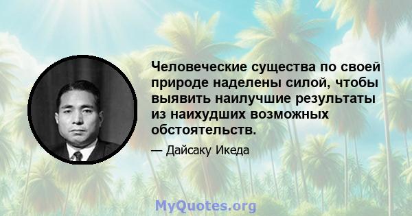 Человеческие существа по своей природе наделены силой, чтобы выявить наилучшие результаты из наихудших возможных обстоятельств.