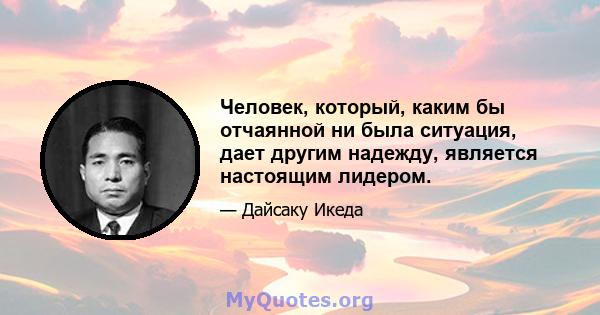 Человек, который, каким бы отчаянной ни была ситуация, дает другим надежду, является настоящим лидером.