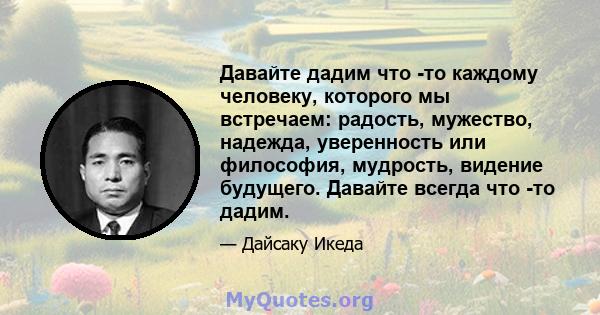 Давайте дадим что -то каждому человеку, которого мы встречаем: радость, мужество, надежда, уверенность или философия, мудрость, видение будущего. Давайте всегда что -то дадим.