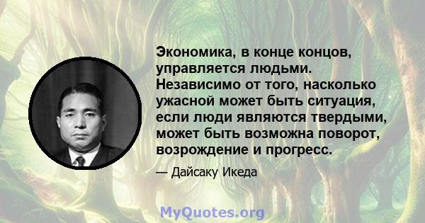 Экономика, в конце концов, управляется людьми. Независимо от того, насколько ужасной может быть ситуация, если люди являются твердыми, может быть возможна поворот, возрождение и прогресс.