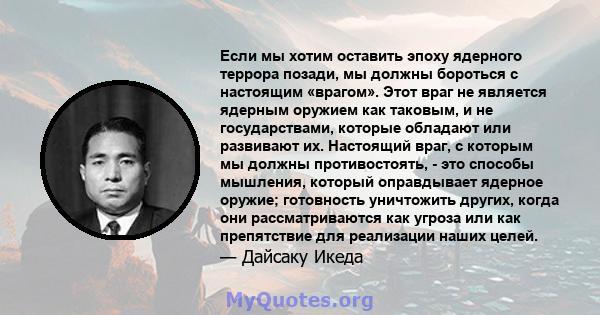 Если мы хотим оставить эпоху ядерного террора позади, мы должны бороться с настоящим «врагом». Этот враг не является ядерным оружием как таковым, и не государствами, которые обладают или развивают их. Настоящий враг, с