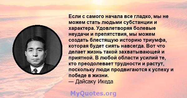 Если с самого начала все гладко, мы не можем стать людьми субстанции и характера. Удовлетворяя болевые неудачи и препятствия, мы можем создать блестящую историю триумфа, которая будет сиять навсегда. Вот что делает