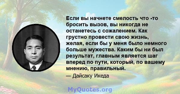 Если вы начнете смелость что -то бросить вызов, вы никогда не останетесь с сожалением. Как грустно провести свою жизнь, желая, если бы у меня было немного больше мужества. Каким бы ни был результат, главным является шаг 