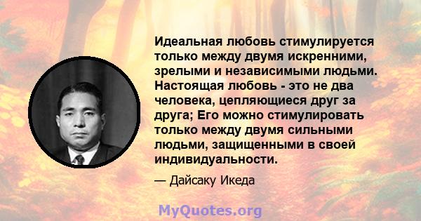 Идеальная любовь стимулируется только между двумя искренними, зрелыми и независимыми людьми. Настоящая любовь - это не два человека, цепляющиеся друг за друга; Его можно стимулировать только между двумя сильными людьми, 