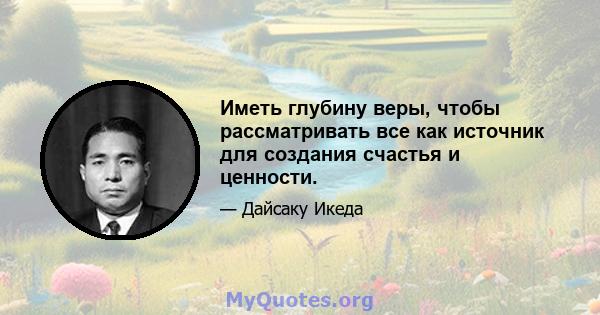 Иметь глубину веры, чтобы рассматривать все как источник для создания счастья и ценности.