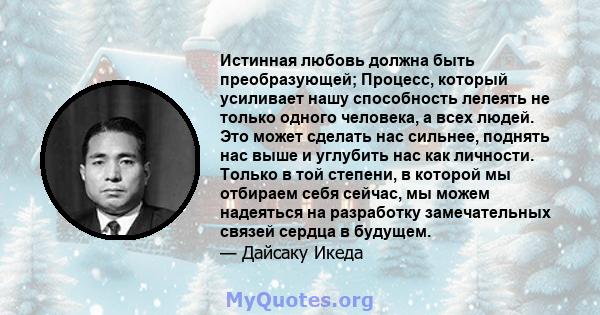 Истинная любовь должна быть преобразующей; Процесс, который усиливает нашу способность лелеять не только одного человека, а всех людей. Это может сделать нас сильнее, поднять нас выше и углубить нас как личности. Только 