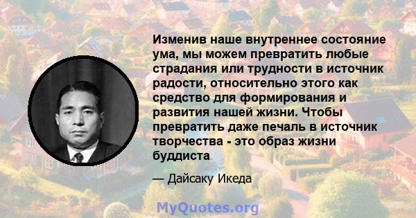 Изменив наше внутреннее состояние ума, мы можем превратить любые страдания или трудности в источник радости, относительно этого как средство для формирования и развития нашей жизни. Чтобы превратить даже печаль в