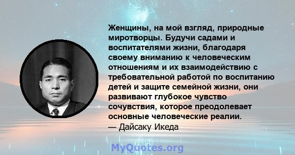 Женщины, на мой взгляд, природные миротворцы. Будучи садами и воспитателями жизни, благодаря своему вниманию к человеческим отношениям и их взаимодействию с требовательной работой по воспитанию детей и защите семейной