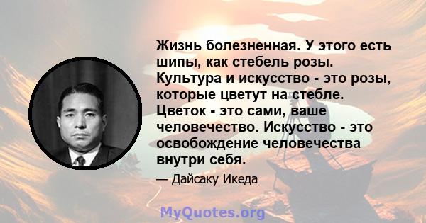 Жизнь болезненная. У этого есть шипы, как стебель розы. Культура и искусство - это розы, которые цветут на стебле. Цветок - это сами, ваше человечество. Искусство - это освобождение человечества внутри себя.