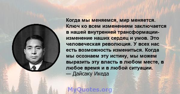 Когда мы меняемся, мир меняется. Ключ ко всем изменениям заключается в нашей внутренней трансформации- изменение наших сердец и умов. Это человеческая революция. У всех нас есть возможность измениться. Когда мы осознаем 