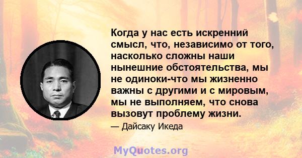 Когда у нас есть искренний смысл, что, независимо от того, насколько сложны наши нынешние обстоятельства, мы не одиноки-что мы жизненно важны с другими и с мировым, мы не выполняем, что снова вызовут проблему жизни.