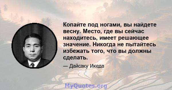 Копайте под ногами, вы найдете весну. Место, где вы сейчас находитесь, имеет решающее значение. Никогда не пытайтесь избежать того, что вы должны сделать.