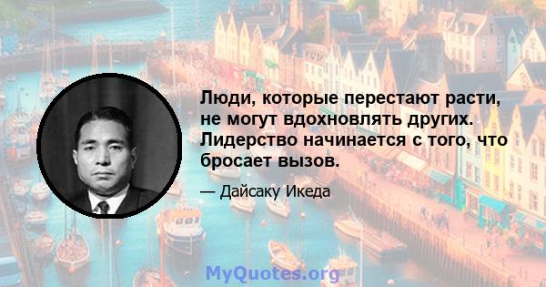 Люди, которые перестают расти, не могут вдохновлять других. Лидерство начинается с того, что бросает вызов.