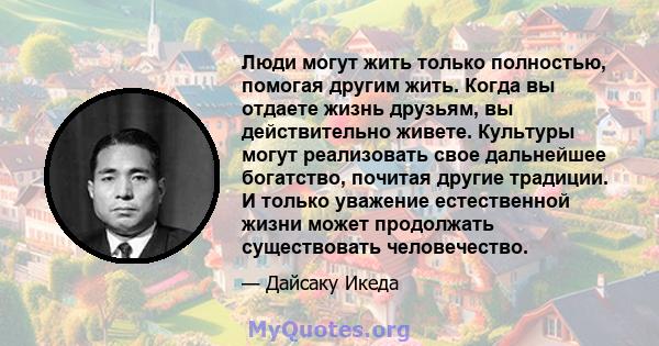 Люди могут жить только полностью, помогая другим жить. Когда вы отдаете жизнь друзьям, вы действительно живете. Культуры могут реализовать свое дальнейшее богатство, почитая другие традиции. И только уважение