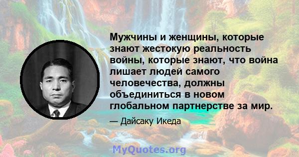 Мужчины и женщины, которые знают жестокую реальность войны, которые знают, что война лишает людей самого человечества, должны объединиться в новом глобальном партнерстве за мир.