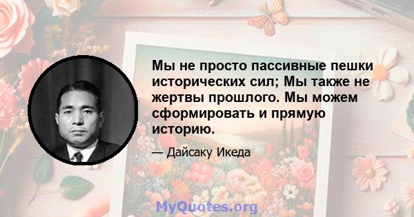 Мы не просто пассивные пешки исторических сил; Мы также не жертвы прошлого. Мы можем сформировать и прямую историю.