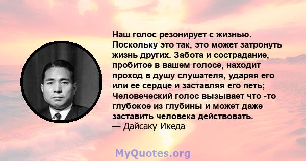 Наш голос резонирует с жизнью. Поскольку это так, это может затронуть жизнь других. Забота и сострадание, пробитое в вашем голосе, находит проход в душу слушателя, ударяя его или ее сердце и заставляя его петь;