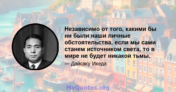 Независимо от того, какими бы ни были наши личные обстоятельства, если мы сами станем источником света, то в мире не будет никакой тьмы.