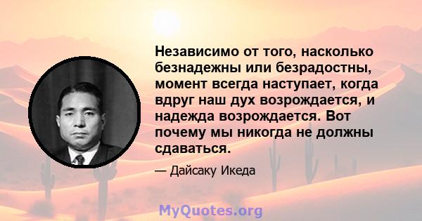 Независимо от того, насколько безнадежны или безрадостны, момент всегда наступает, когда вдруг наш дух возрождается, и надежда возрождается. Вот почему мы никогда не должны сдаваться.