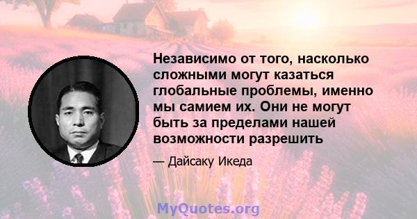 Независимо от того, насколько сложными могут казаться глобальные проблемы, именно мы самием их. Они не могут быть за пределами нашей возможности разрешить