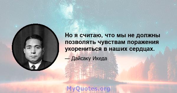 Но я считаю, что мы не должны позволять чувствам поражения укорениться в наших сердцах.