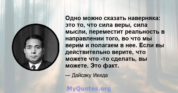 Одно можно сказать наверняка: это то, что сила веры, сила мысли, переместит реальность в направлении того, во что мы верим и полагаем в нее. Если вы действительно верите, что можете что -то сделать, вы можете. Это факт.