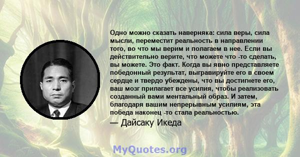 Одно можно сказать наверняка: сила веры, сила мысли, переместит реальность в направлении того, во что мы верим и полагаем в нее. Если вы действительно верите, что можете что -то сделать, вы можете. Это факт. Когда вы