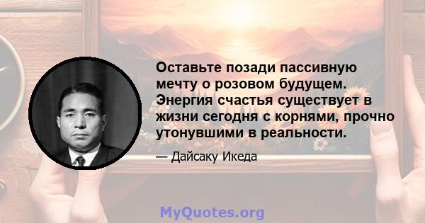 Оставьте позади пассивную мечту о розовом будущем. Энергия счастья существует в жизни сегодня с корнями, прочно утонувшими в реальности.