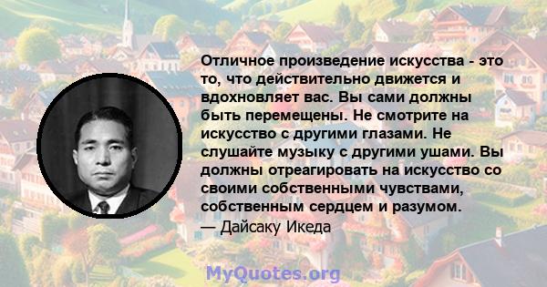 Отличное произведение искусства - это то, что действительно движется и вдохновляет вас. Вы сами должны быть перемещены. Не смотрите на искусство с другими глазами. Не слушайте музыку с другими ушами. Вы должны