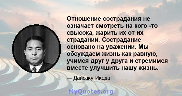 Отношение сострадания не означает смотреть на кого -то свысока, жарить их от их страданий. Сострадание основано на уважении. Мы обсуждаем жизнь как равную, учимся друг у друга и стремимся вместе улучшить нашу жизнь.