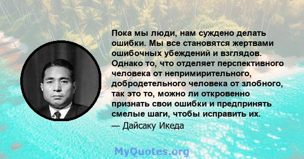 Пока мы люди, нам суждено делать ошибки. Мы все становятся жертвами ошибочных убеждений и взглядов. Однако то, что отделяет перспективного человека от непримирительного, добродетельного человека от злобного, так это то, 